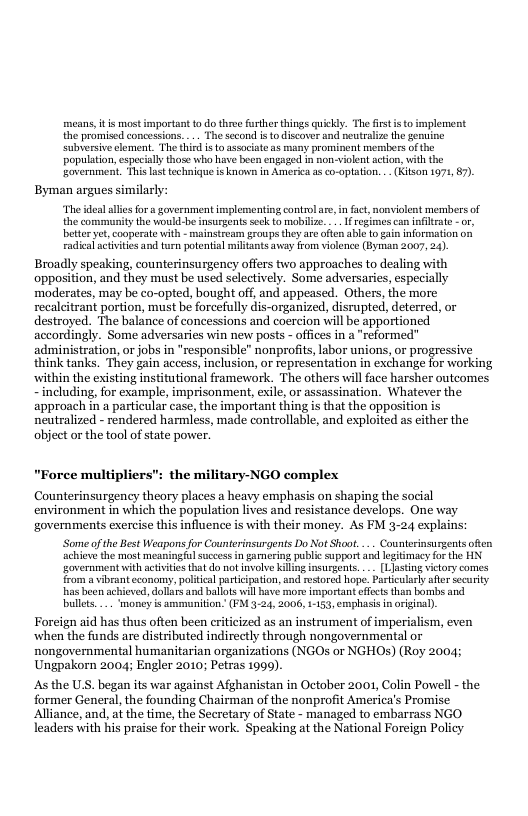 means, it is most important to do three further things quickdy. The firstis to implement the promised concessions. ... The second i o discorer and neutralze the genuine subversive clement, The third s to ssociate a8 many prominent mersbers of the population,especialy those who have been engaged in non-volent action, with the sovernment. This last technique is known in America s co-optation. . (Ktson 1971, 7). Byman argues similarly: “The deal alles for government implemmenting contmlare, in fact,nonviolent mermbers of the communitythe would-be insurgentssec o mabilize. . I egimes can infirat -or, better et cooperate vith - mainstream groups hey re cfen ablo o i iformation o raicalacivities and turn potental militants away rom volence (Byman 2007, 24) Broadly speaking, counterinsurgeney offers two approaches to dealing with opposition, and they must be used selectively. Some adversaries, especially ‘moderates, may be co-opted, bought off, and appeased. Others, the more recalcitrant portion, must be forcefuly dis-organized, disrupted, deterred, or destroyed. The balance of concessions and coercion will be apportioned accordingly. Some adversaries win new posts - offices in a "reformed administration, or jobs in "responsible" nonprofits, labor unions, or progressive think tanks. They gain access, inclusion, or representation in exchange for working within the existing institutional framework. The others will face harsher outcomes - including, for example, imprisonment, exile or assassination. Whatever the approach in a particular case, the important thing is that the opposition is neutralized - rendered harmless, made controllable, and exploited as cither the abject or the tool of state power. "Force multipliers": the military-NGO complex Counterinsurgency theory places a heavy emphasis on shaping the social environment in which the population lives and resistance develops. One way ‘governments exercise this influence is with their money. As FM 3-24 explains Some ofthe Best Weapons for Counteinsurgents Do Not Shoot.... Counterinsurgents ofin acievethe most meaningful succes n gamering public support and legitimacy or the HN overnment wit activitesthat do not involve Killing insurgents. __ 1 atin vilory comes from a vbrant economs, political prticipaton, and estored hope. Pariculary fer ecurity as been achieved, dollarsand balots will ave more important efcts than bombs and bullts.. money is ammuniton. (FM.3-24, 2006, 153, emphass inorgial). Foreign aid has thus often been criticized as an instrument of imperialism, even when the funds are distributed indirectly through nongovernmental or nongovernmental humanitarian organizations (NGOs or NGHO) (Roy 2004; Ungpakorn 2004; Engler 2010; Petras 1999). Asthe U.S. began its war against Afghanistan in October 2001, Colin Powell - the former General, the founding Chairman of the nonprofit America’s Promise: Alliance, and, at the time, the Secretary of State - managed to embarrass NGO leaders with his praise for their work. Speaking at the National Forcign Policy